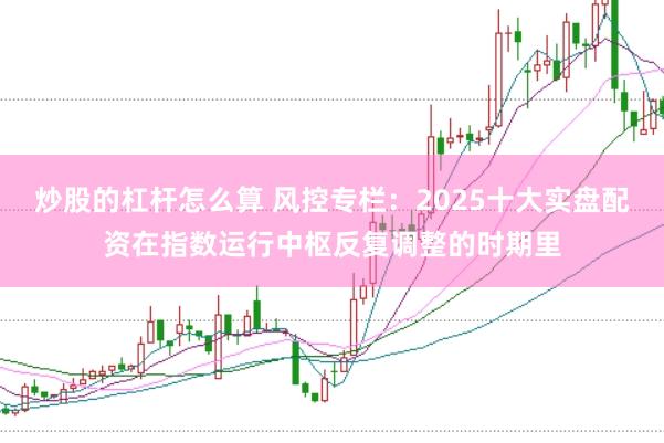 炒股的杠杆怎么算 风控专栏：2025十大实盘配资在指数运行中枢反复调整的时期里