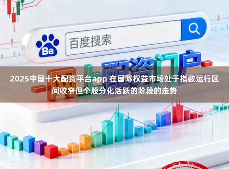 2025中国十大配资平台app 在国际权益市场处于指数运行区间收窄但个股分化活跃的阶段的走势