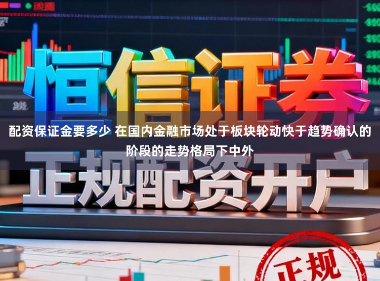 配资保证金要多少 在国内金融市场处于板块轮动快于趋势确认的阶段的走势格局下中外