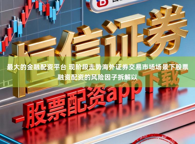 最大的金融配资平台 现阶段走势海外证券交易市场场景下股票融资配资的风险因子拆解以