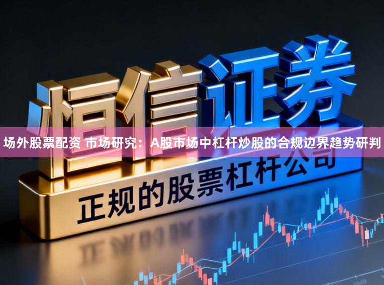 场外股票配资 市场研究：A股市场中杠杆炒股的合规边界趋势研判