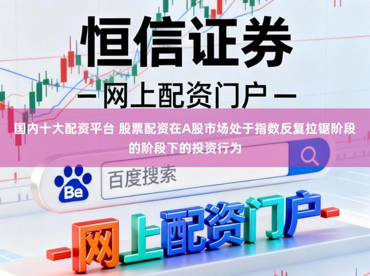 国内十大配资平台 股票配资在A股市场处于指数反复拉锯阶段的阶段下的投资行为
