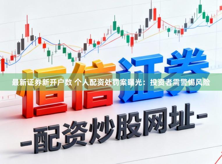 最新证券新开户数 个人配资处罚案曝光：投资者需警惕风险